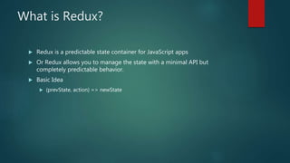 What is Redux?
 Redux is a predictable state container for JavaScript apps
 Or Redux allows you to manage the state with a minimal API but
completely predictable behavior.
 Basic Idea
 (prevState, action) => newState
 