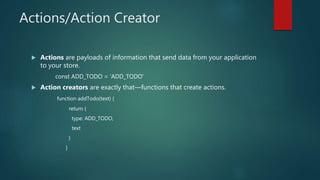 Actions/Action Creator
 Actions are payloads of information that send data from your application
to your store.
const ADD_TODO = 'ADD_TODO'
 Action creators are exactly that—functions that create actions.
function addTodo(text) {
return {
type: ADD_TODO,
text
}
}
 