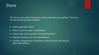 Store
The Store is the object that brings actions and reducers together. The store
has the following responsibilities:
 Holds application state;
 Allows access to state via getState();
 Allows state to be updated via dispatch(action);
 Registers listeners via subscribe(listener);
 Handles unregistering of listeners via the function returned by
subscribe(listener).
 