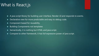 What is React.js
 A java script library for building user interface. Render UI and responds to events.
 Declarative view for more predictable and easy to debug code.
 Component based for reusability.
 Building Components not templates
 Semantically, it is nothing but HTML and java script.
 Compare to other framework, it has full expressive power of java script.
 