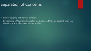 Separation of Concerns
 Reduce coupling and increase cohesion.
 In Traditional MVC pattern, Controller, ModelView and View are coupled, when you
change one, you might need to change other.
 