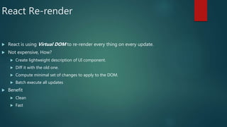 React Re-render
 React is using Virtual DOM to re-render every thing on every update.
 Not expensive, How?
 Create lightweight description of UI component.
 Diff it with the old one.
 Compute minimal set of changes to apply to the DOM.
 Batch execute all updates
 Benefit
 Clean
 Fast
 