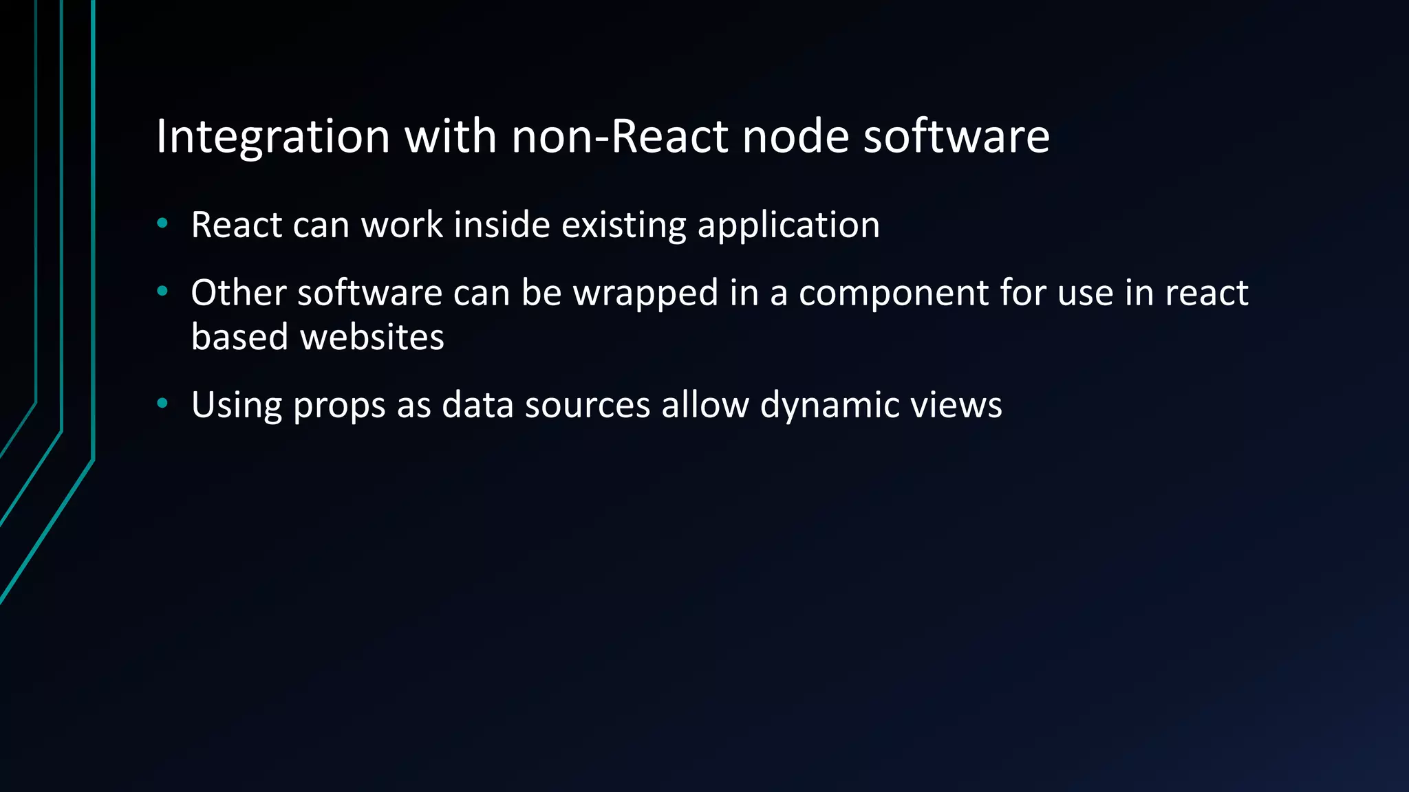 Integration with non-React node software
• React can work inside existing application
• Other software can be wrapped in a component for use in react
based websites
• Using props as data sources allow dynamic views
 