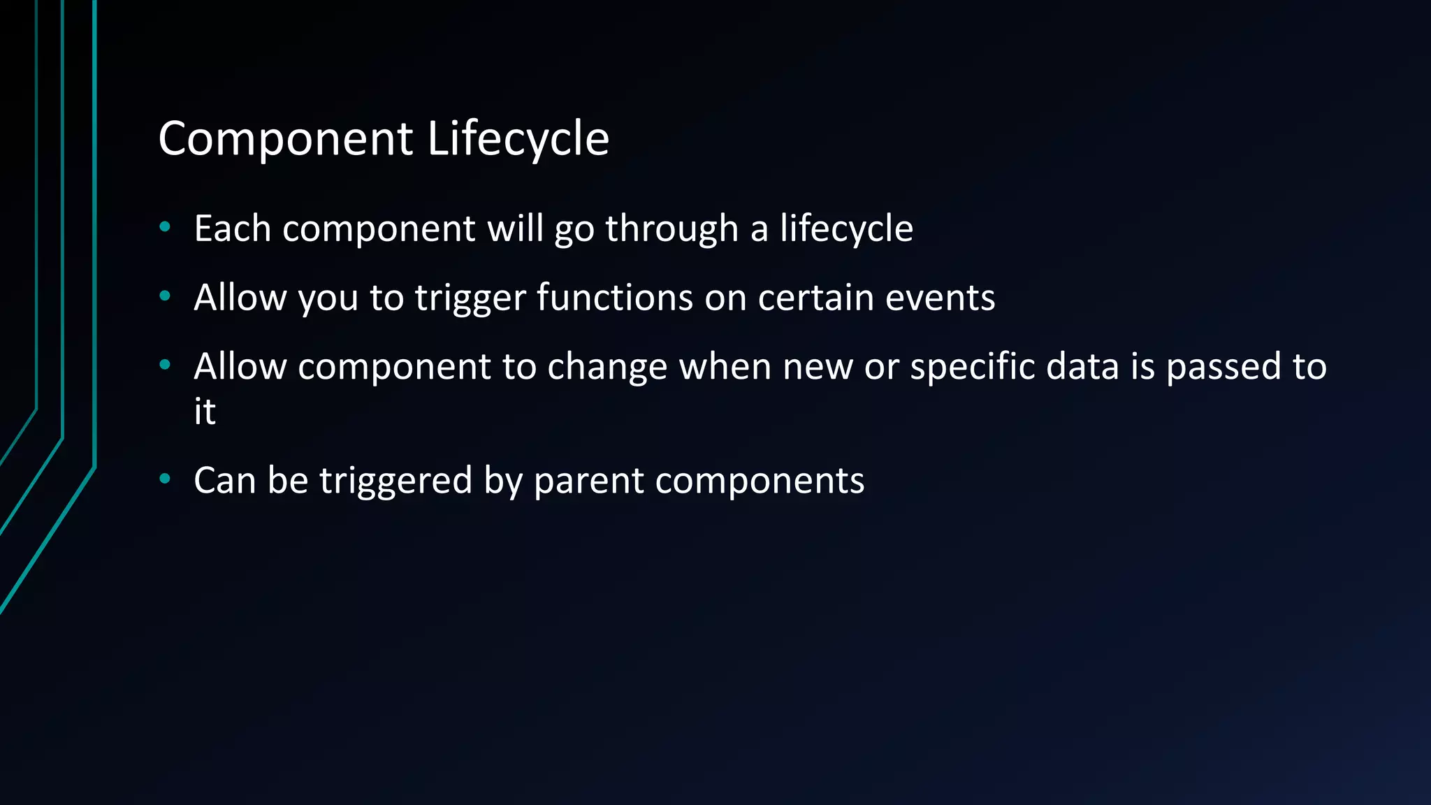 Component Lifecycle
• Each component will go through a lifecycle
• Allow you to trigger functions on certain events
• Allow component to change when new or specific data is passed to
it
• Can be triggered by parent components
 