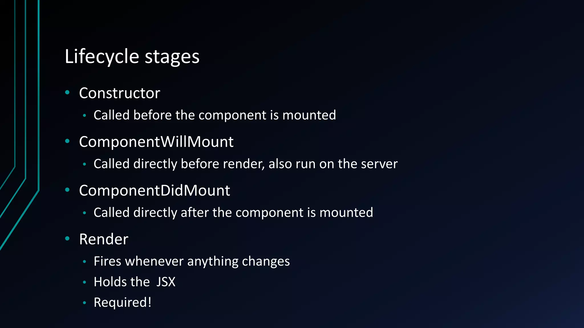 Lifecycle stages
• Constructor
• Called before the component is mounted
• ComponentWillMount
• Called directly before render, also run on the server
• ComponentDidMount
• Called directly after the component is mounted
• Render
• Fires whenever anything changes
• Holds the JSX
• Required!
 