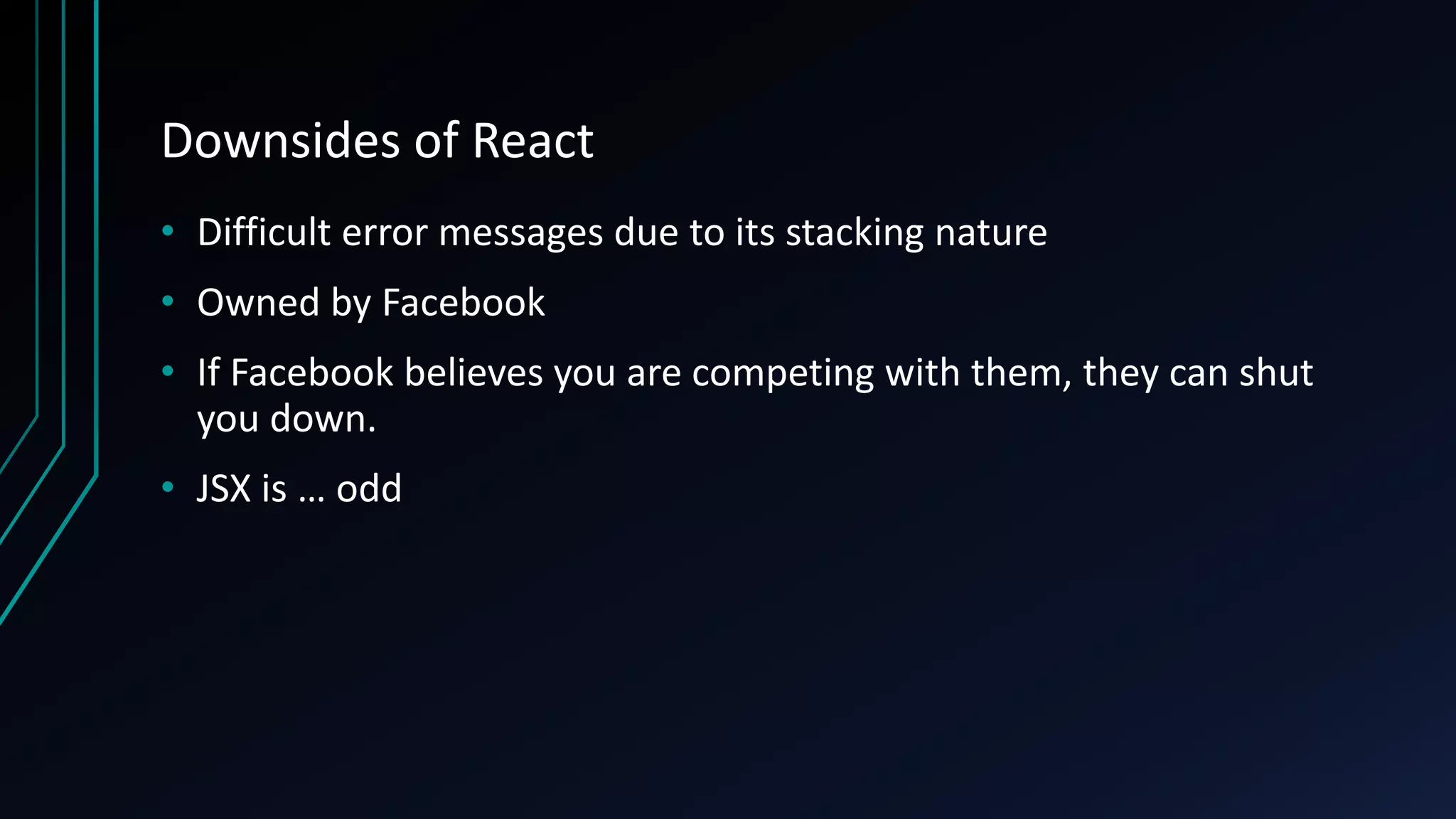 Downsides of React
• Difficult error messages due to its stacking nature
• Owned by Facebook
• If Facebook believes you are competing with them, they can shut
you down.
• JSX is … odd
 