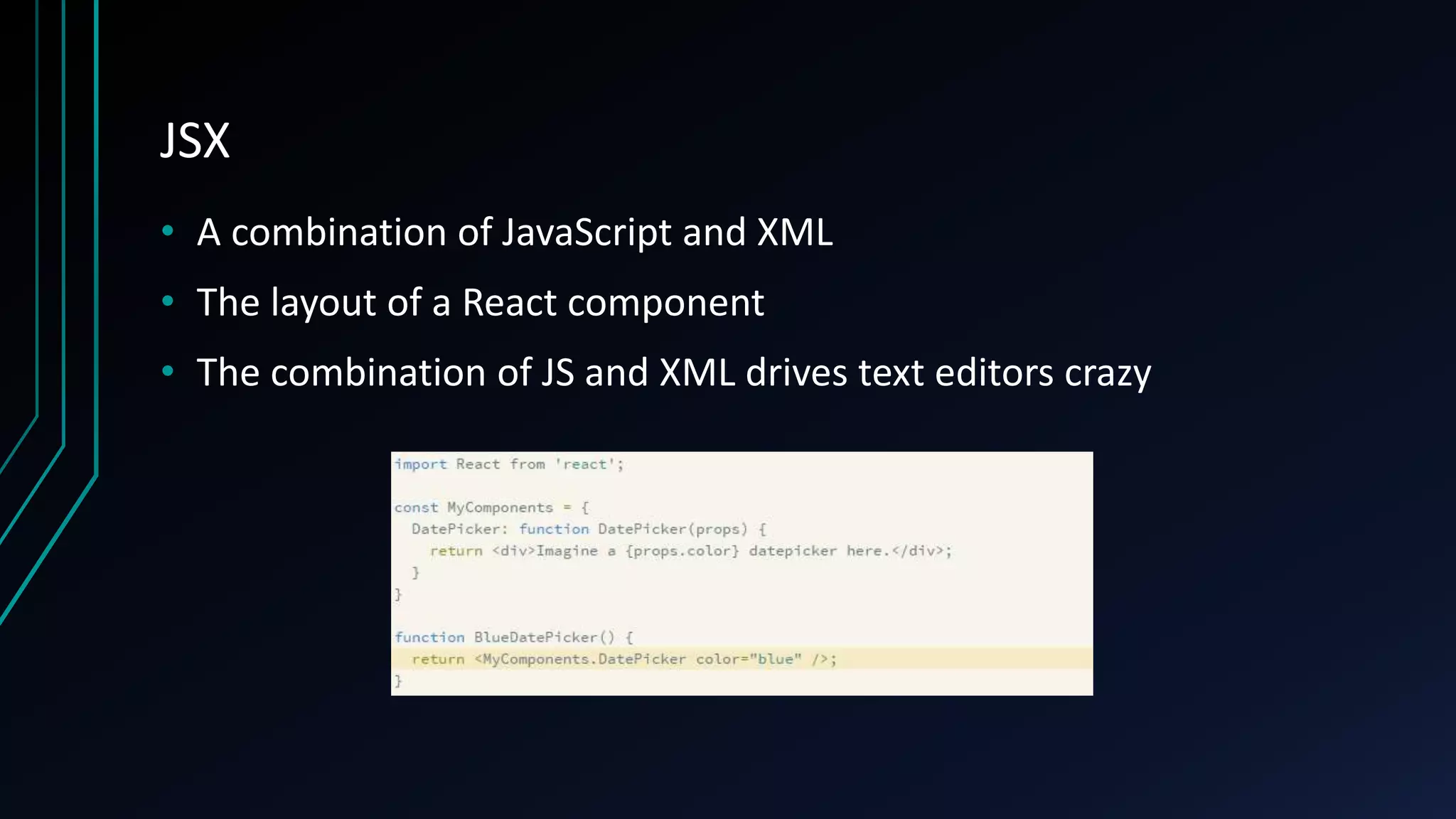 JSX
• A combination of JavaScript and XML
• The layout of a React component
• The combination of JS and XML drives text editors crazy
 