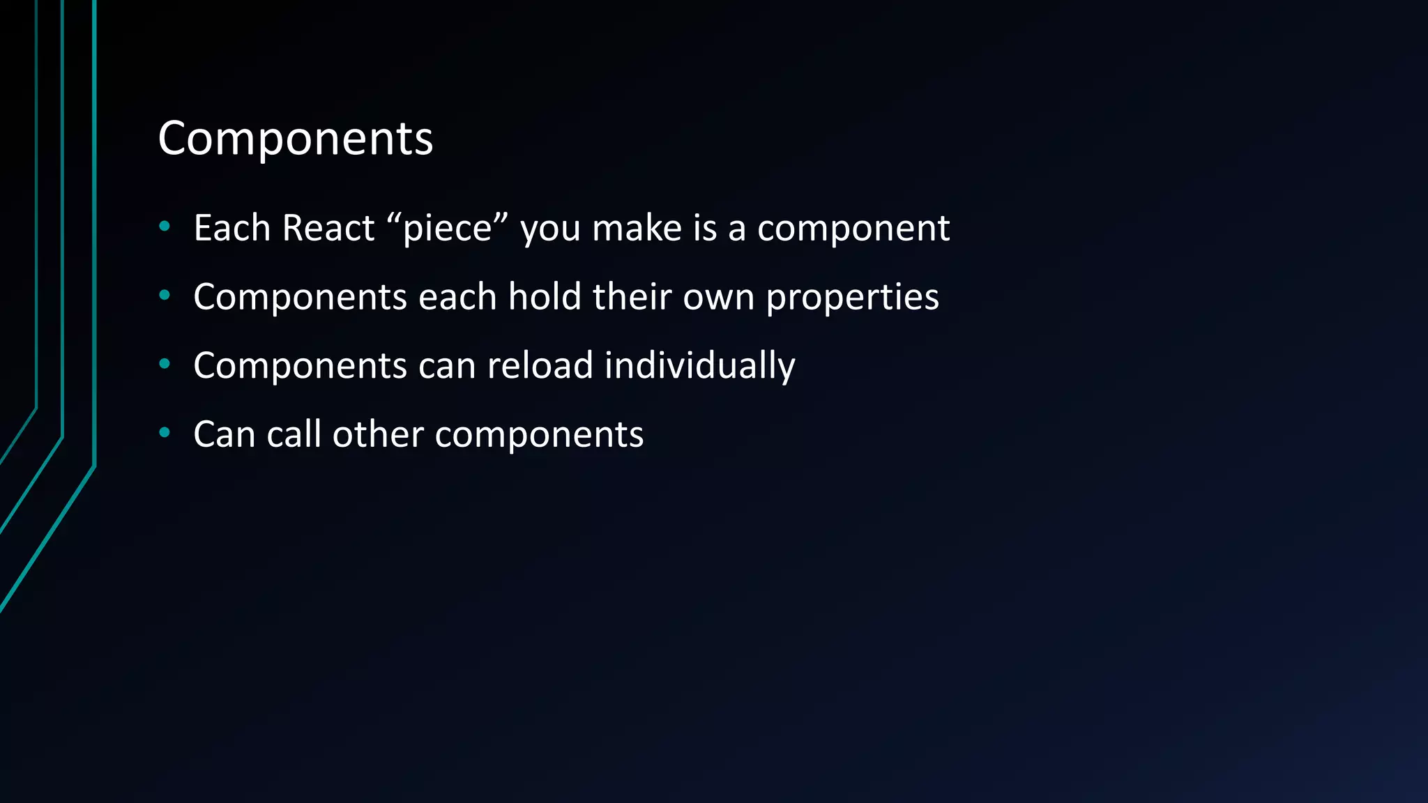 Components
• Each React “piece” you make is a component
• Components each hold their own properties
• Components can reload individually
• Can call other components
 