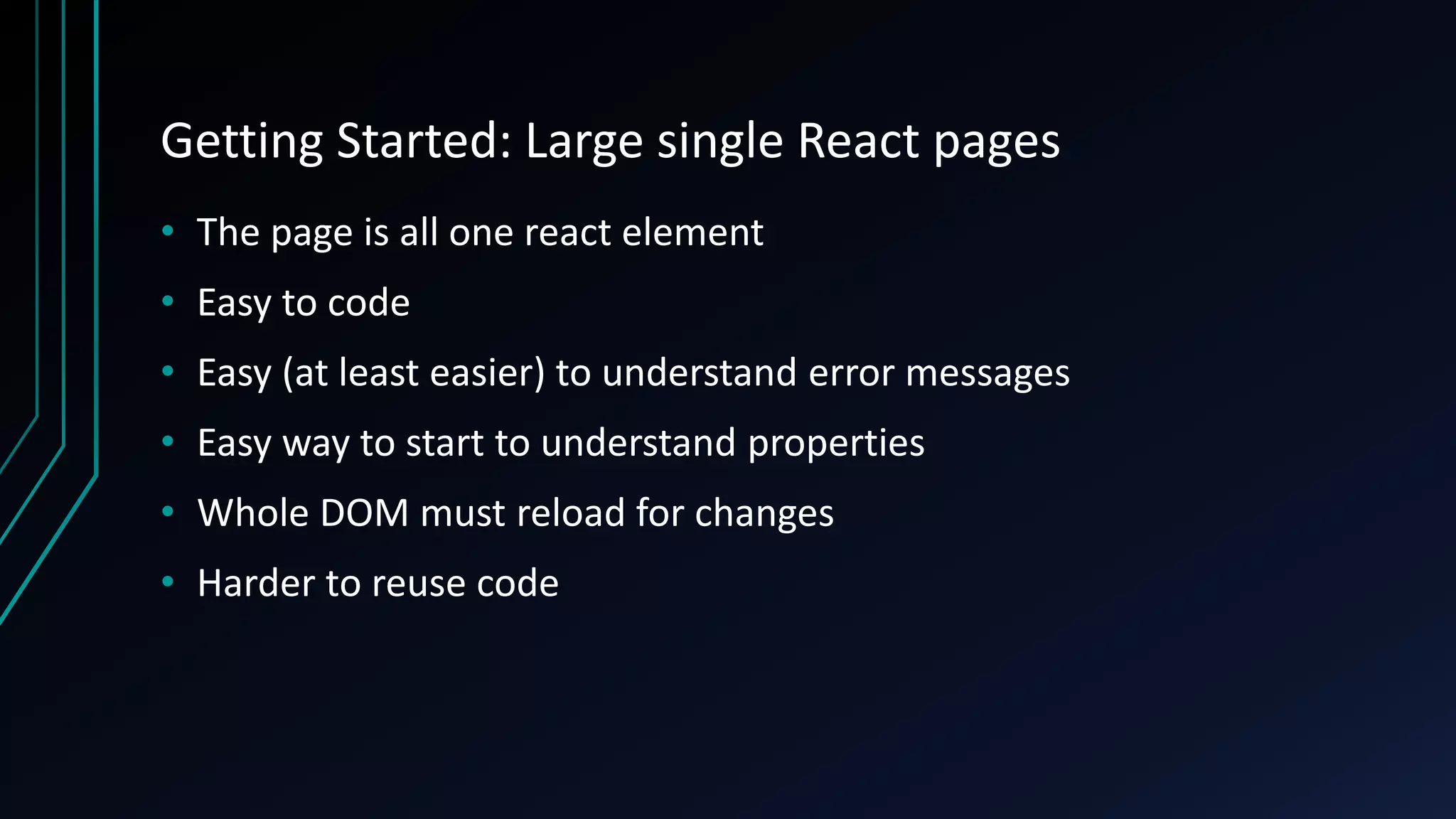 Getting Started: Large single React pages
• The page is all one react element
• Easy to code
• Easy (at least easier) to understand error messages
• Easy way to start to understand properties
• Whole DOM must reload for changes
• Harder to reuse code
 