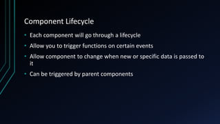 Component Lifecycle
• Each component will go through a lifecycle
• Allow you to trigger functions on certain events
• Allow component to change when new or specific data is passed to
it
• Can be triggered by parent components
 