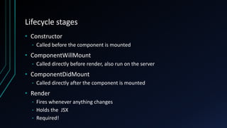 Lifecycle stages
• Constructor
• Called before the component is mounted
• ComponentWillMount
• Called directly before render, also run on the server
• ComponentDidMount
• Called directly after the component is mounted
• Render
• Fires whenever anything changes
• Holds the JSX
• Required!
 