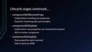 Lifecycle stages continued…
• componentWillReceiveProps
• Called before handling any properties
• Good for initializing data and variables
• componentWillUpdate
• Called when new properties are received from parent
• Will re-render component
• componentDidUpdate
• New properties were received
• Safe to work on DOM
 