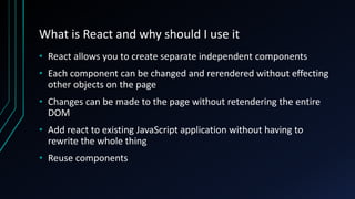 What is React and why should I use it
• React allows you to create separate independent components
• Each component can be changed and rerendered without effecting
other objects on the page
• Changes can be made to the page without retendering the entire
DOM
• Add react to existing JavaScript application without having to
rewrite the whole thing
• Reuse components
 