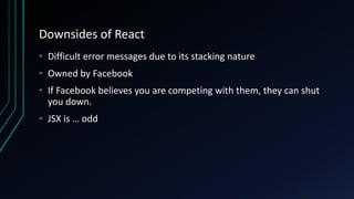 Downsides of React
• Difficult error messages due to its stacking nature
• Owned by Facebook
• If Facebook believes you are competing with them, they can shut
you down.
• JSX is … odd
 