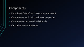 Components
• Each React “piece” you make is a component
• Components each hold their own properties
• Components can reload individually
• Can call other components
 