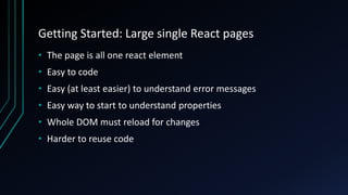 Getting Started: Large single React pages
• The page is all one react element
• Easy to code
• Easy (at least easier) to understand error messages
• Easy way to start to understand properties
• Whole DOM must reload for changes
• Harder to reuse code
 