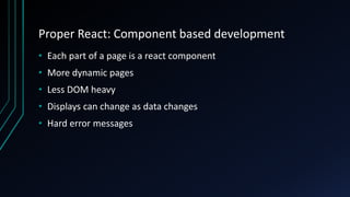 Proper React: Component based development
• Each part of a page is a react component
• More dynamic pages
• Less DOM heavy
• Displays can change as data changes
• Hard error messages
 