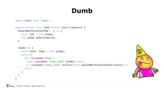 Dumb
import React from 'react';
export default class Dumb extends React.Component {
selectNotificationItem = () => {
const {id} = this.props;
this.props.selectItem(id);
}
render () {
const {text, time} = this.props;
return (
<div className="item">
<span className="item__time">{time}</span>
<p className="item__text" onClick={this.selectNotificationItem}>{text}</p>
</div>
);
}
}
React + Redux. Best practices
 