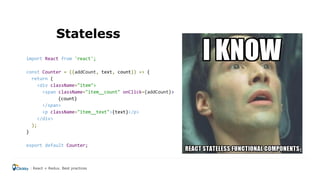 Stateless
import React from 'react';
const Counter = ({addCount, text, count}) => {
return (
<div className="item">
<span className="item__count" onClick={addCount}>
{count}
</span>
<p className="item__text">{text}</p>
</div>
);
}
export default Counter;
React + Redux. Best practices
 