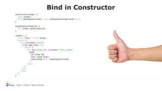 Bind in Constructor
constructor(props) {
super(props);
this.handleSelectItem = this.handleSelectItem.bind(this);
}
handleSelectItem(id) {
this.props.selectItem(id);
}
render() {
const {list} = this.props;
return (
<div className="list">
{list.map(item => {
return (
<div key={item.id} className="list__item">
<Dumb
id={item.id}
text={item.text}
selectItem={this.handleSelectItem}
/>
</div>
);
})}
</div>
);
}
React + Redux. Best practices
 