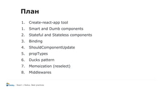 1. Create-react-app tool
1. Smart and Dumb components
2. Stateful and Stateless components
3. Binding
4. ShouldComponentUpdate
5. propTypes
6. Ducks pattern
7. Memoization (reselect)
8. Middlewares
React + Redux. Best practices
План
 