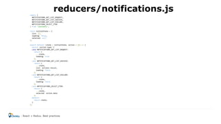 import {
NOTIFICATIONS_GET_LIST_REQUEST,
NOTIFICATIONS_GET_LIST_SUCCESS,
NOTIFICATIONS_GET_LIST_FAILURE,
NOTIFICATIONS_SELECT_ITEM
} from 'constants';
const initialState = {
list: [],
loading: false,
selected: null
};
export default (state = initialState, action = {}) => {
switch (action.type) {
case NOTIFICATIONS_GET_LIST_REQUEST:
return {
...state,
loading: true
};
case NOTIFICATIONS_GET_LIST_SUCCESS:
return {
...state,
list: actions.result,
loading: false
};
case NOTIFICATIONS_GET_LIST_FAILURE:
return {
...state,
loading: false
};
case NOTIFICATIONS_SELECT_ITEM:
return {
...state,
selected: action.data
};
default:
return state;
}
};
reducers/notifications.js
React + Redux. Best practices
 