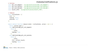 // Actions
const GET_LIST_REQUEST = 'my-app/notifications/GET_LIST_REQUEST';
const GET_LIST_SUCCESS = 'my-app/notifications/GET_LIST_SUCCESS';
const GET_LIST_FAILURE = 'my-app/notifications/GET_LIST_FAILURE';
const SELECT_ITEM = 'my-app/notifications/SELECT_ITEM';
// Reducer
const initialState = {
list: [],
loading: false,
selected: null
};
export default function reducer(state = initialState, action = {}) => {
switch (action.type) {
case NOTIFICATIONS_GET_LIST_REQUEST:
return {
...state,
loading: true
};
case NOTIFICATIONS_GET_LIST_SUCCESS:
return {
...state,
list: actions.result,
loading: false
};
React + Redux. Best practices
modules/notifications.js
 