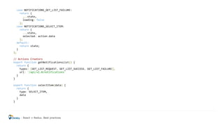 case NOTIFICATIONS_GET_LIST_FAILURE:
return {
...state,
loading: false
};
case NOTIFICATIONS_SELECT_ITEM:
return {
...state,
selected: action.data
};
default:
return state;
}
};
// Actions Creators
export function getNotificationsList() {
return {
types: [GET_LIST_REQUEST, GET_LIST_SUCCESS, GET_LIST_FAILURE],
url: '/api/v1.0/notifications'
}
}
export function selectItem(data) {
return {
type: SELECT_ITEM,
data
}
}
React + Redux. Best practices
 