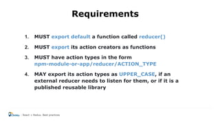 1. MUST export default a function called reducer()
2. MUST export its action creators as functions
3. MUST have action types in the form
npm-module-or-app/reducer/ACTION_TYPE
4. MAY export its action types as UPPER_CASE, if an
external reducer needs to listen for them, or if it is a
published reusable library
React + Redux. Best practices
Requirements
 