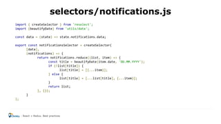import { createSelector } from 'reselect';
import {beautifyDate} from 'utils/date';
const data = (state) => state.notifications.data;
export const notificationsSelector = createSelector(
[data],
(notifications) => {
return notifications.reduce((list, item) => {
const title = beautifyDate(item.date, 'DD.MM.YYYY');
if (!list[title]) {
list[title] = [{...item}];
} else {
list[title] = [...list[title], {...item}];
}
return list;
}, {});
}
);
selectors/notifications.js
React + Redux. Best practices
 