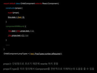 export default class ChildComponent extends React.Component {
constructor(props) {
super(props);
this.state = {test: 3};
}
componentWillMount() {
this.test = this.props.test; // (o)
this.props.test = 2; // (x)
}
……
}
ChildComponent.propTypes = { test: PropTypes.number.isRequired };
props는 단방향으로 흐르기 때문에 rewrite 하지 못함
props의 type을 미리 정의해서 Component를 전반적으로 이해하는데 도움을 줄 수 있음
 
