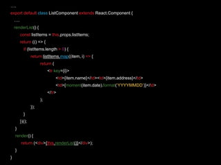 ….
export default class ListComponent extends React.Component {
….
renderList() {
const listItems = this.props.listItems;
return (() => {
if (listItems.length > 0) {
return listItems.map((item, i) => {
return (
<tr key={i}>
<td>{item.name}</td><td>{item.address}</td>
<td>{moment(item.date).format(‘YYYYMMDD’)}</td>
</tr>
);
});
}
})();
}
render() {
return (<div>{this.renderList()}</div>);
}
}
 