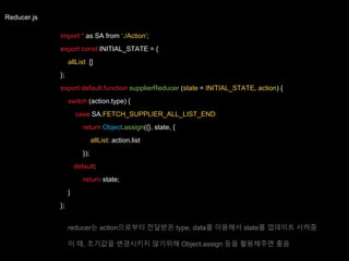 Reducer.js
import * as SA from ‘./Action’;
export const INITIAL_STATE = {
allList: []
};
export default function supplierReducer (state = INITIAL_STATE, action) {
switch (action.type) {
case SA.FETCH_SUPPLIER_ALL_LIST_END:
return Object.assign({}, state, {
allList: action.list
});
default:
return state;
}
};
reducer는 action으로부터 전달받은 type, data를 이용해서 state를 업데이트 시켜줌
이 때, 초기값을 변경시키지 않기위해 Object.assign 등을 활용해주면 좋음
 