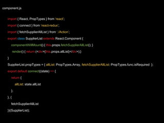 component.js
import { React, PropTypes } from ‘react’;
import { connect } from ‘react-redux’;
import { fetchSupplierAllList } from ‘./Action’;
export class SupplierList extends React.Component {
componentWillMount() { this.props.fetchSupplierAllList(); }
render() { return (<div>{this.props.allList}</div>);}
}
SupplierList.propTypes = { allList: PropTypes.Array, fetchSupplierAllList: PropTypes.func.isRequired };
export default connect((state) => {
return {
allList: state.allList
};
}, {
fetchSupplierAllList
})(SupplierList);
 