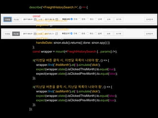 describe('<FreightHistorySearch />', () => {
const params = {
fetchFreightHistoryList: sinon.stub().returns({ done: sinon.spy() }),
pageInfo: {},
clickPersonalSearchBtn: sinon.stub().returns({ done: sinon.spy() }),
startDate: moment().date(1),
endDate: moment(),
handleDate: sinon.stub().returns({ done: sinon.spy() })
};
const wrapper = mount(<FreightHistorySearch {...params} />);
it('이번달 버튼 클릭 시, 이번달 목록이 나와야 함', () => {
wrapper.find('.thisMonth').at(0).simulate('click');
expect(wrapper.state().isClickedThisMonth).to.equal(true);
expect(wrapper.state().isClickedPrevMonth).to.equal(false);
});
it('지난달 버튼을 클릭 시, 지난달 목록이 나와야 함', () => {
wrapper.find('.lastMonth').at(1).simulate('click');
expect(wrapper.state().isClickedThisMonth).to.equal(false);
expect(wrapper.state().isClickedPrevMonth).to.equal(true);
});
});
 