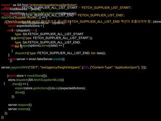 export const FETCH_SUPPLIER_ALL_LIST_START = ‘FETCH_SUPPLIER_LIST_START’;
export const FETCH_SUPPLIER_ALL_LIST_END = ‘FETCH_SUPPLIER_LIST_END’;
export const fetchSupplierAllList = (options) => {
return (dispatch) => {
dispatch({ type: FETCH_SUPPLIER_ALL_LIST_START });
return $.ajax(options).done((data) => {
dispatch({ type: FETCH_SUPPLIER_ALL_LIST_END, list: data});
})
….
}
}
import * as SA from 'js/domain/supplier/supplierAction';
const middlewares = [thunk];
const mockStore = configureMockStore(middlewares);
describe('Supplier thunks', () => {
it('fetchSupplierAllList()이 정상적으로 끝나면 FETCH_SUPPLIER_ALL_LIST_END 액션이 호출되어야 함', (done
const expectedActions = [
{
type: SA.FETCH_SUPPLIER_ALL_LIST_START
}, {
type: SA.FETCH_SUPPLIER_ALL_LIST_END,
list: []
}
];
const server = sinon.fakeServer.create();
server.respondWith("GET", "/ext/agency/freight/shippers", [200, {"Content-Type": "application/json"}, '[]']);
const store = mockStore({});
store.dispatch(SA.fetchSupplierAllList())
.then(() => {
expect(store.getActions()).to.eql(expectedActions);
done();
});
server.respond();
server.restore();
});
});
 