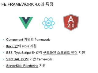‣ Component 기반의 framework
‣ flux기반의 store 지원
‣ ES6, TypeScripe 와 같이 구조화된 스크립트 언어 지원
‣ VIRTUAL DOM 기반 framework
‣ ServerSide Rendering 지원
FE FRAMEWORK 4.0의 특징
 