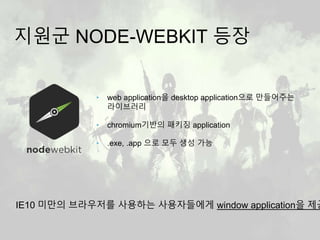 지원군 NODE-WEBKIT 등장
‣ web application을 desktop application으로 만들어주는
라이브러리
‣ chromium기반의 패키징 application
‣ .exe, .app 으로 모두 생성 가능
IE10 미만의 브라우저를 사용하는 사용자들에게 window application을 제공
 
