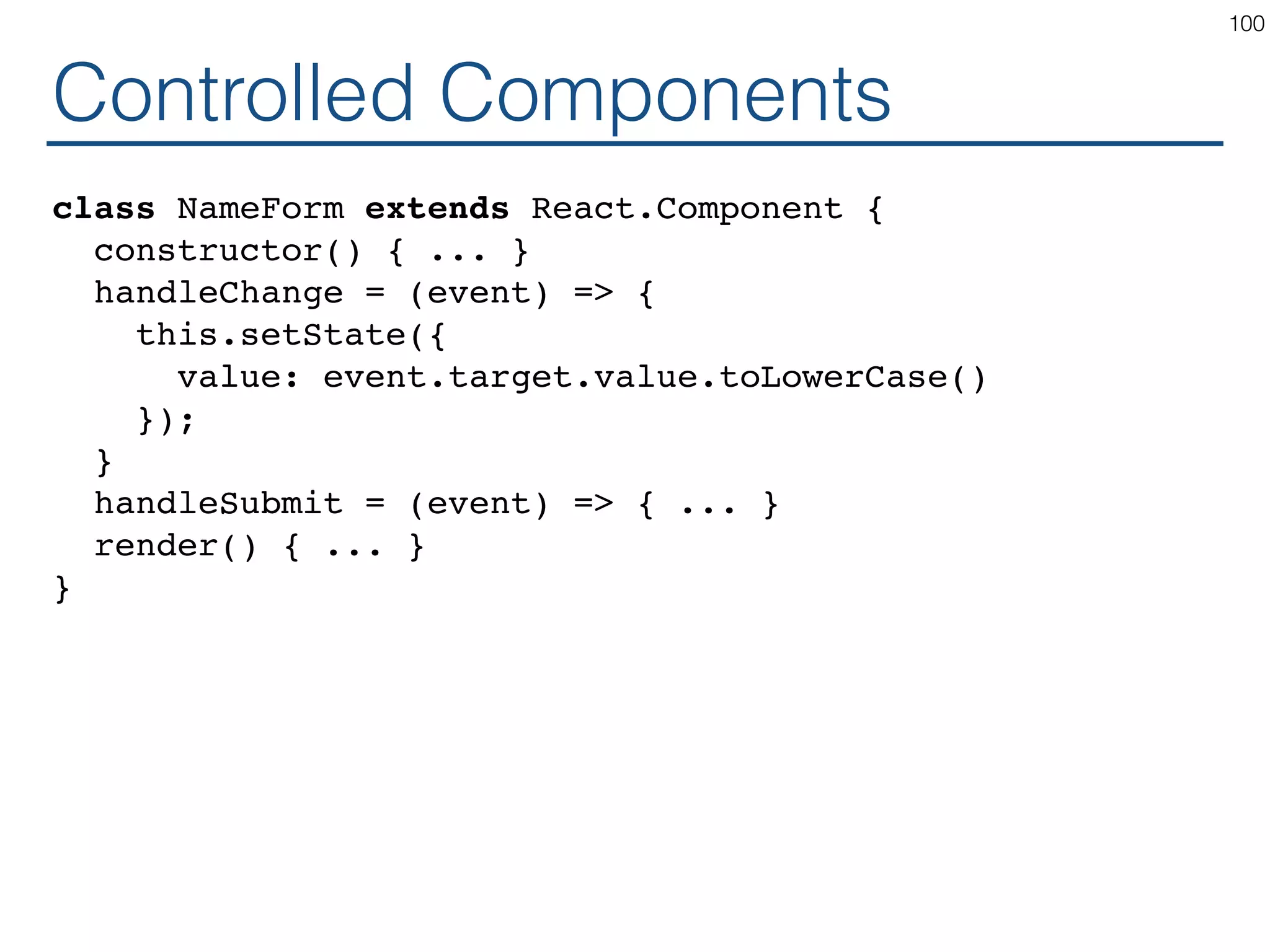 Controlled Components class NameForm extends React.Component { constructor() { ... } handleChange = (event) => { this.setState({ value: event.target.value.toLowerCase() }); } handleSubmit = (event) => { ... } render() { ... } } 100 