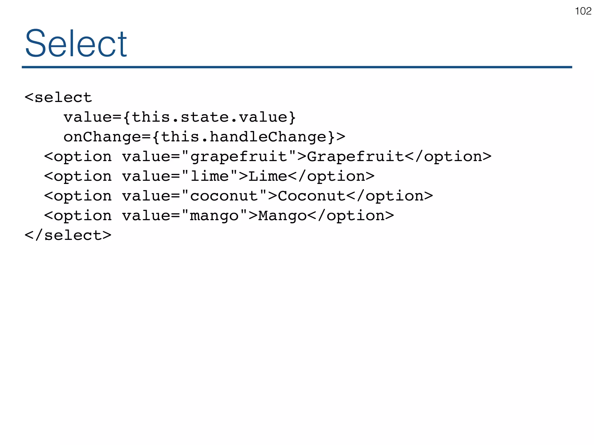 Select <select value={this.state.value} onChange={this.handleChange}> <option value="grapefruit">Grapefruit</option> <option value="lime">Lime</option> <option value="coconut">Coconut</option> <option value="mango">Mango</option> </select> 102 