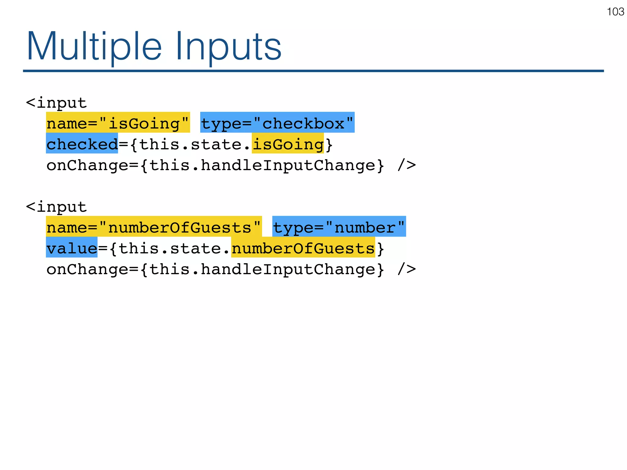 Multiple Inputs <input name="isGoing" type="checkbox" checked={this.state.isGoing} onChange={this.handleInputChange} /> <input name="numberOfGuests" type="number" value={this.state.numberOfGuests} onChange={this.handleInputChange} /> 103 