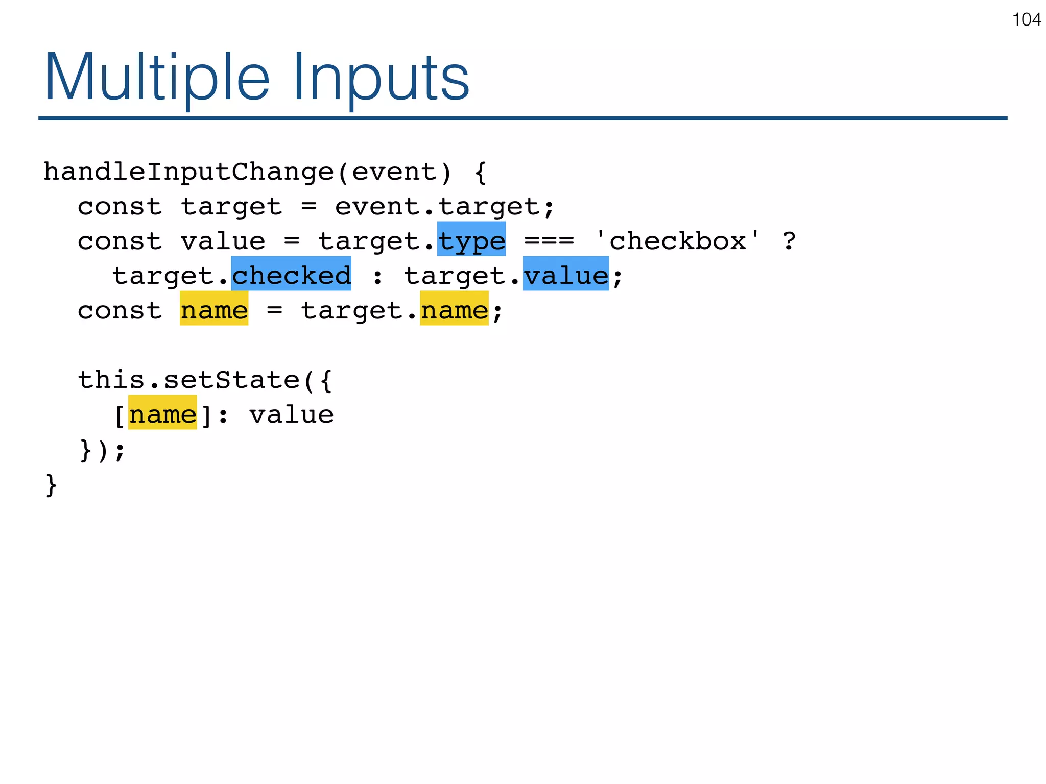 Multiple Inputs handleInputChange(event) { const target = event.target; const value = target.type === 'checkbox' ? target.checked : target.value; const name = target.name; this.setState({ [name]: value }); } 104 