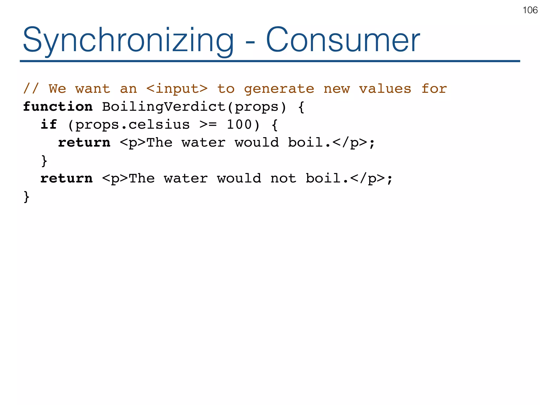 Synchronizing - Consumer // We want an <input> to generate new values for function BoilingVerdict(props) { if (props.celsius >= 100) { return <p>The water would boil.</p>; } return <p>The water would not boil.</p>; } 106 