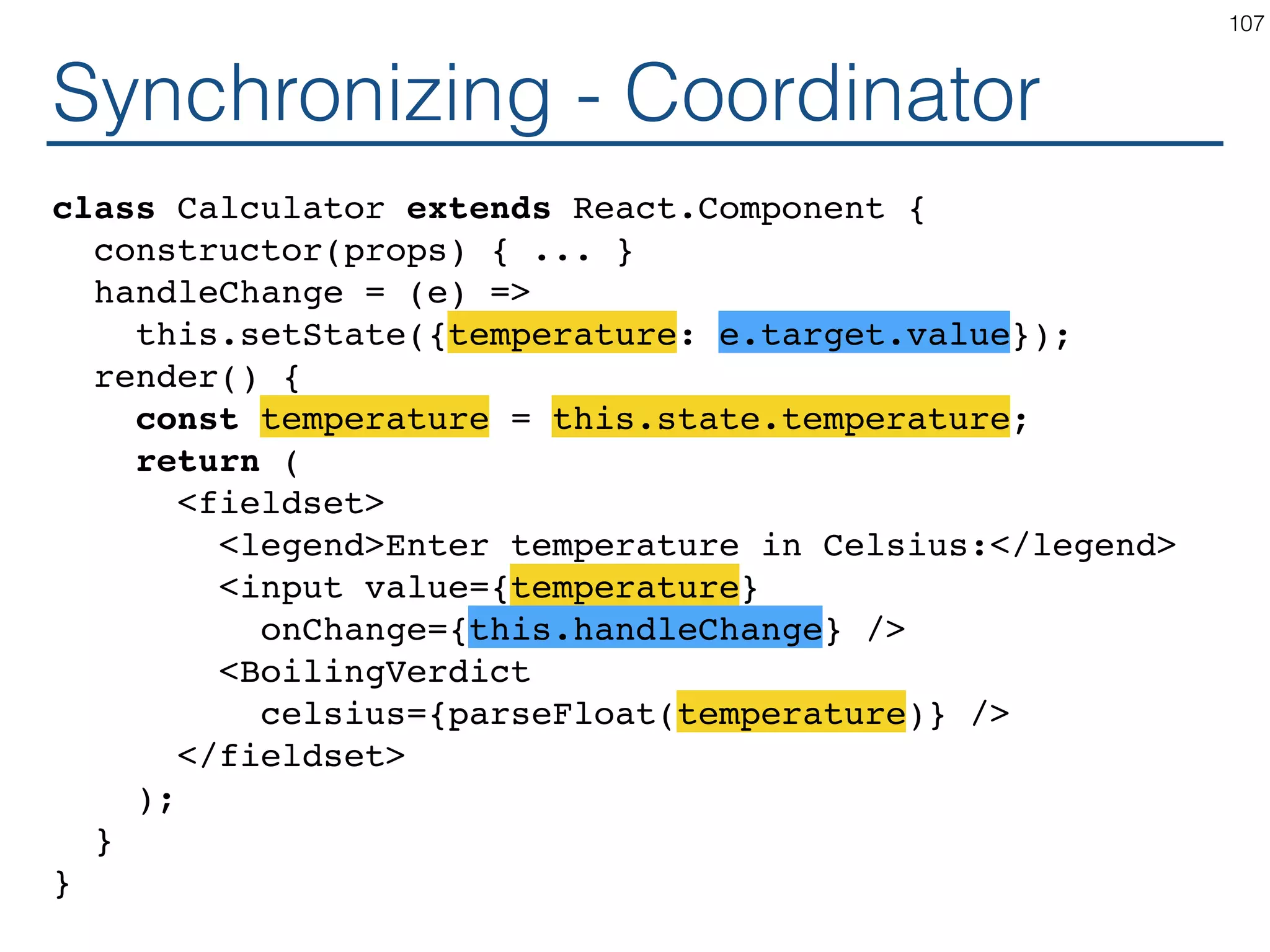 Synchronizing - Coordinator class Calculator extends React.Component { constructor(props) { ... } handleChange = (e) => this.setState({temperature: e.target.value}); render() { const temperature = this.state.temperature; return ( <fieldset> <legend>Enter temperature in Celsius:</legend> <input value={temperature} onChange={this.handleChange} /> <BoilingVerdict celsius={parseFloat(temperature)} /> </fieldset> ); } } 107 