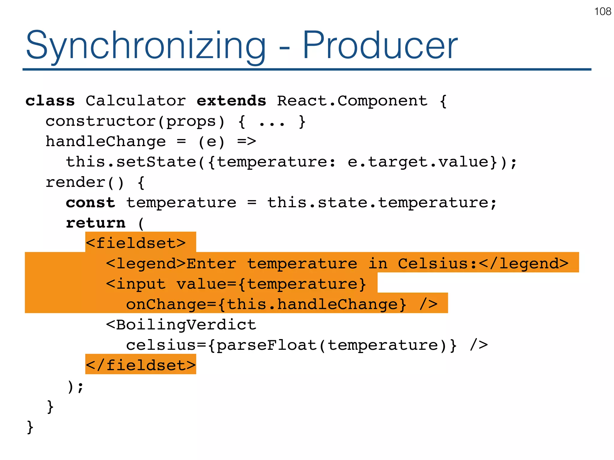 Synchronizing - Producer class Calculator extends React.Component { constructor(props) { ... } handleChange = (e) => this.setState({temperature: e.target.value}); render() { const temperature = this.state.temperature; return ( <fieldset> <legend>Enter temperature in Celsius:</legend> <input value={temperature} onChange={this.handleChange} /> <BoilingVerdict celsius={parseFloat(temperature)} /> </fieldset> ); } } 108 