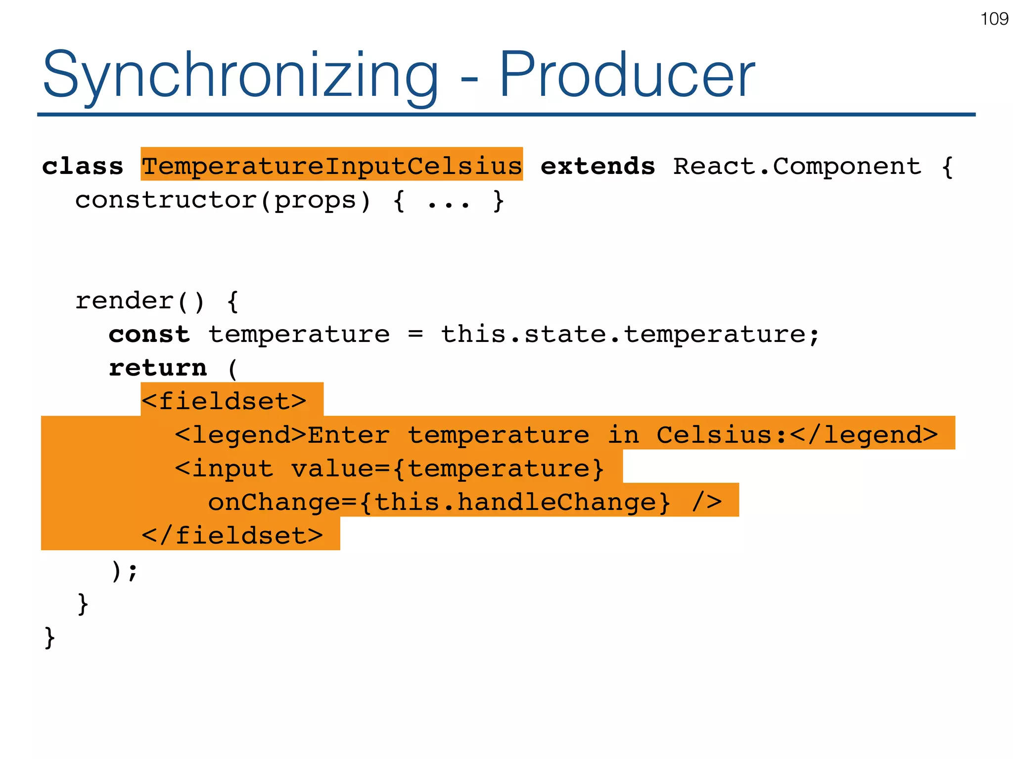Synchronizing - Producer class TemperatureInputCelsius extends React.Component { constructor(props) { ... } render() { const temperature = this.state.temperature; return ( <fieldset> <legend>Enter temperature in Celsius:</legend> <input value={temperature} onChange={this.handleChange} /> </fieldset> ); } } 109 