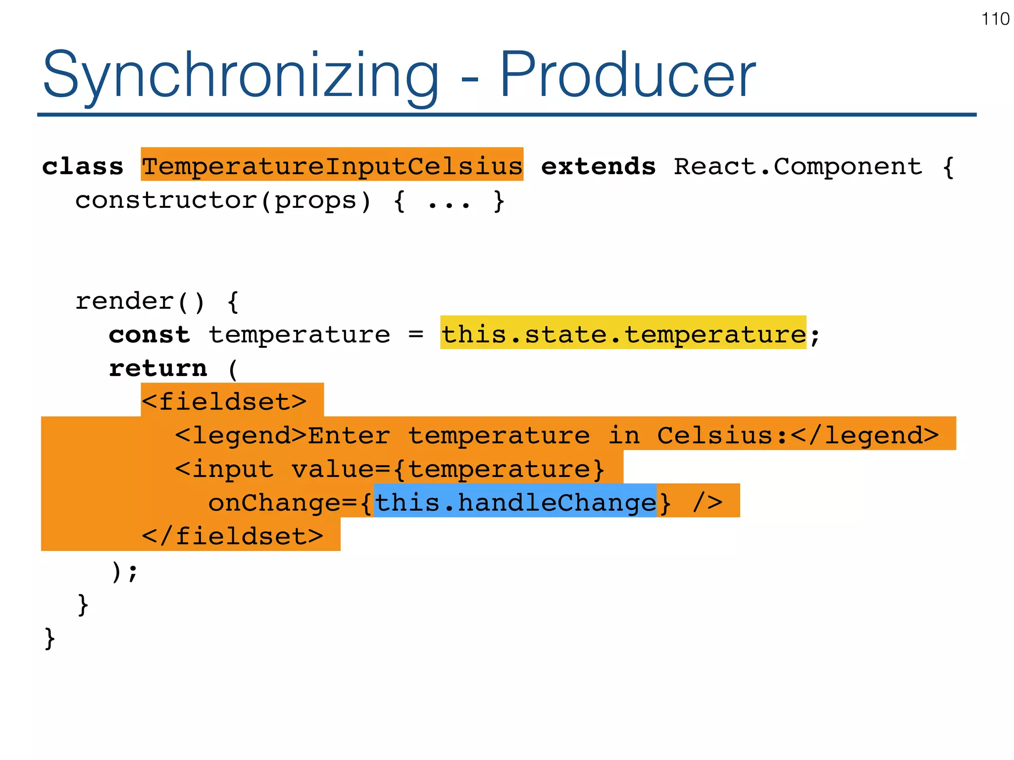 Synchronizing - Producer class TemperatureInputCelsius extends React.Component { constructor(props) { ... } handleChange render() { const temperature = this.state.temperature; return ( <fieldset> <legend>Enter temperature in Celsius:</legend> <input value={temperature} onChange={this.handleChange} /> </fieldset> ); } } 110 