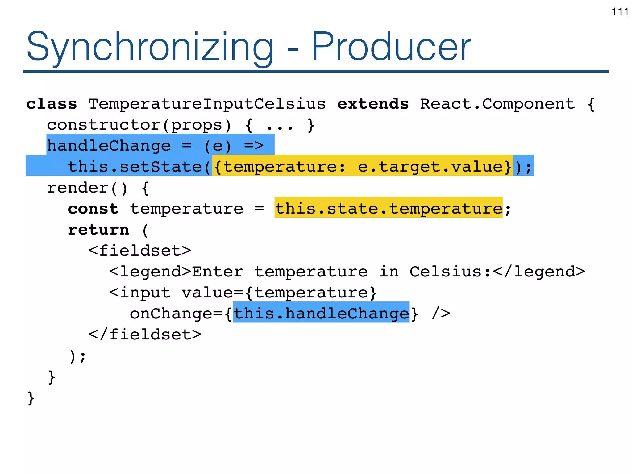 Synchronizing - Producer class TemperatureInputCelsius extends React.Component { constructor(props) { ... } handleChange = (e) => this.setState({temperature: e.target.value}); render() { const temperature = this.state.temperature; return ( <fieldset> <legend>Enter temperature in Celsius:</legend> <input value={temperature} onChange={this.handleChange} /> </fieldset> ); } } 111 