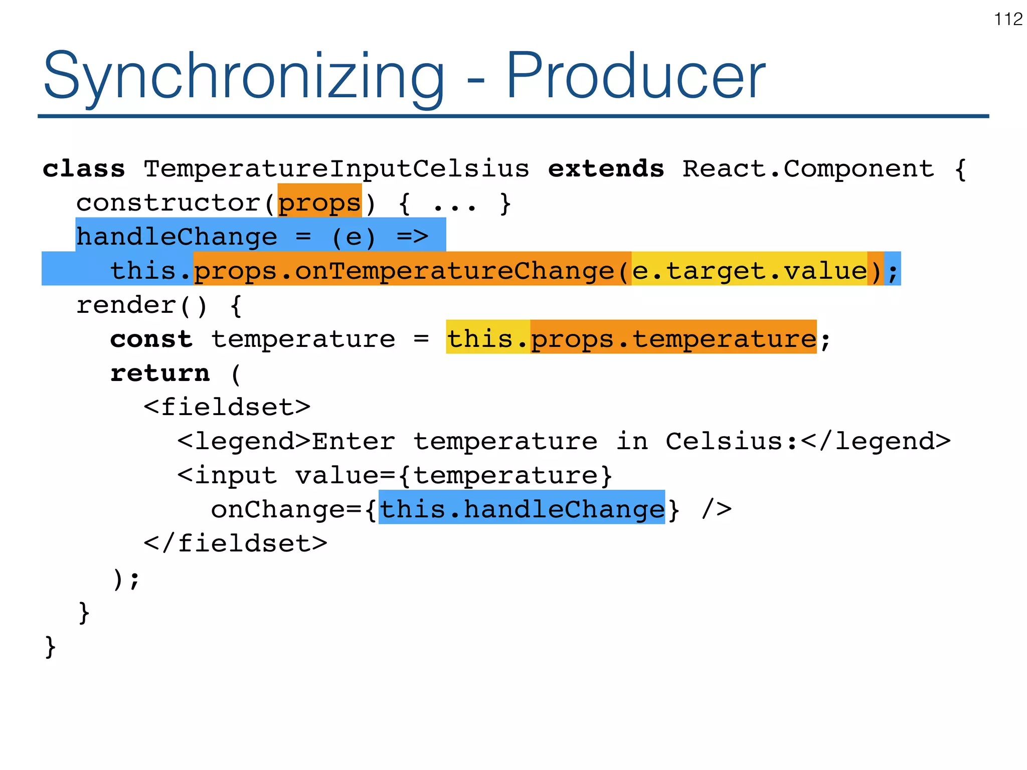 Synchronizing - Producer class TemperatureInputCelsius extends React.Component { constructor(props) { ... } handleChange = (e) => this.setState({temperature: e.target.value}); render() { const temperature = this.state.temperature; return ( <fieldset> <legend>Enter temperature in Celsius:</legend> <input value={temperature} onChange={this.handleChange} /> </fieldset> ); } } 112 