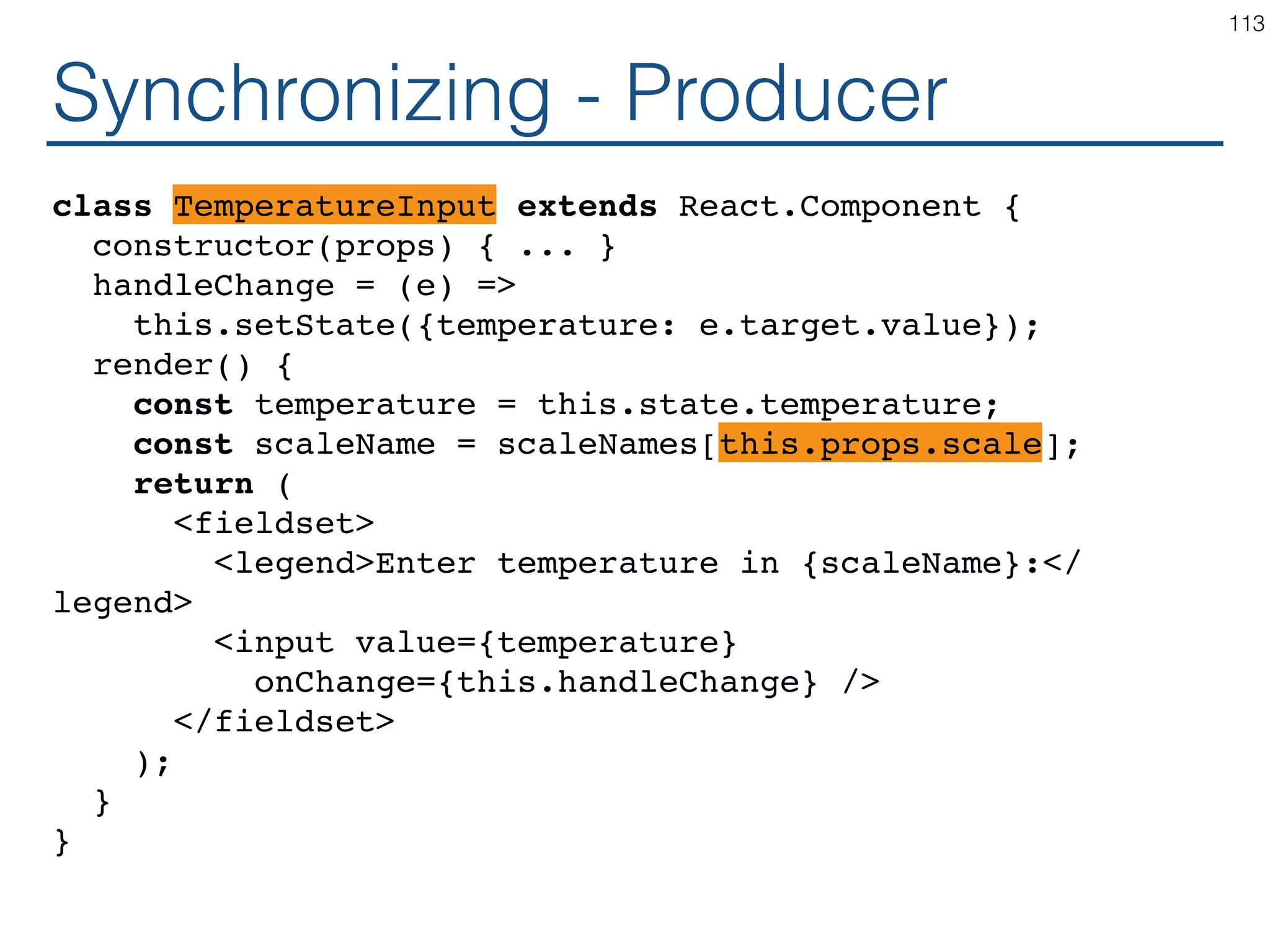 Synchronizing - Coordinator class Calculator extends React.Component { constructor(props) { ... } handleChange = (...?) => this.setState({temperature: ...?}); render() { const temperature = this.state.temperature; return ( <TemperatureInputCelsius ...? ...? /> <BoilingVerdict celsius={parseFloat(temperature)} /> </fieldset> ); } } 113 